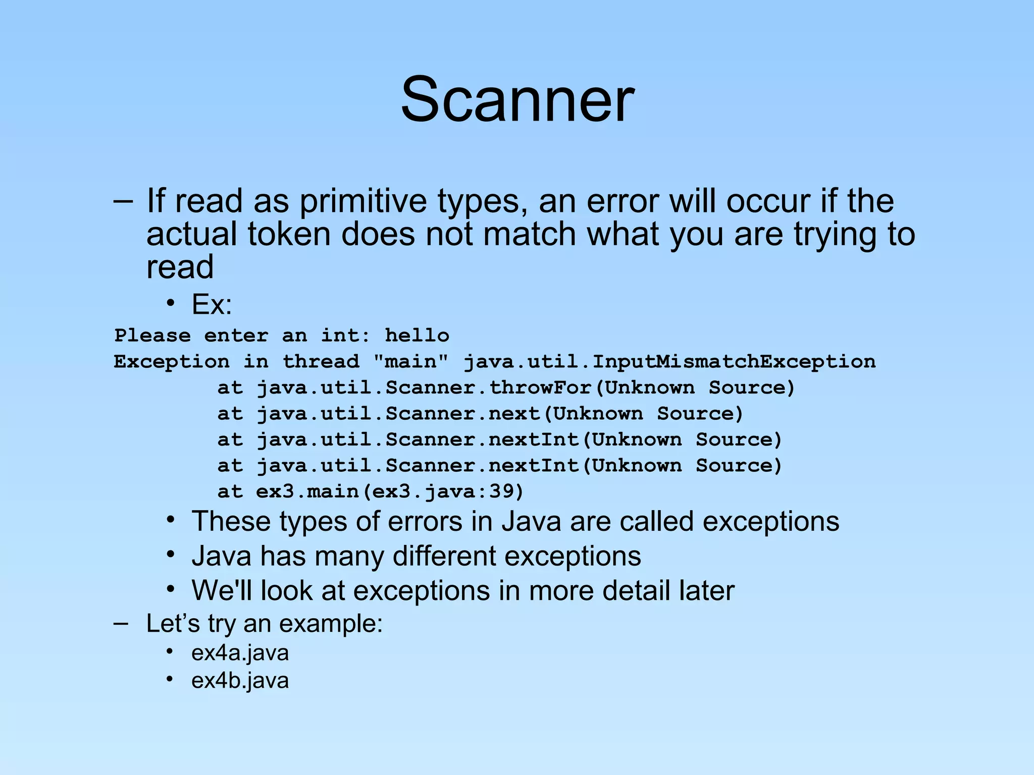 Scanner – If read as primitive types, an error will occur if the actual token does not match what you are trying to read • Ex: Please enter an int: hello Exception in thread "main" java.util.InputMismatchException at java.util.Scanner.throwFor(Unknown Source) at java.util.Scanner.next(Unknown Source) at java.util.Scanner.nextInt(Unknown Source) at java.util.Scanner.nextInt(Unknown Source) at ex3.main(ex3.java:39) • These types of errors in Java are called exceptions • Java has many different exceptions • We'll look at exceptions in more detail later – Let’s try an example: • ex4a.java • ex4b.java 