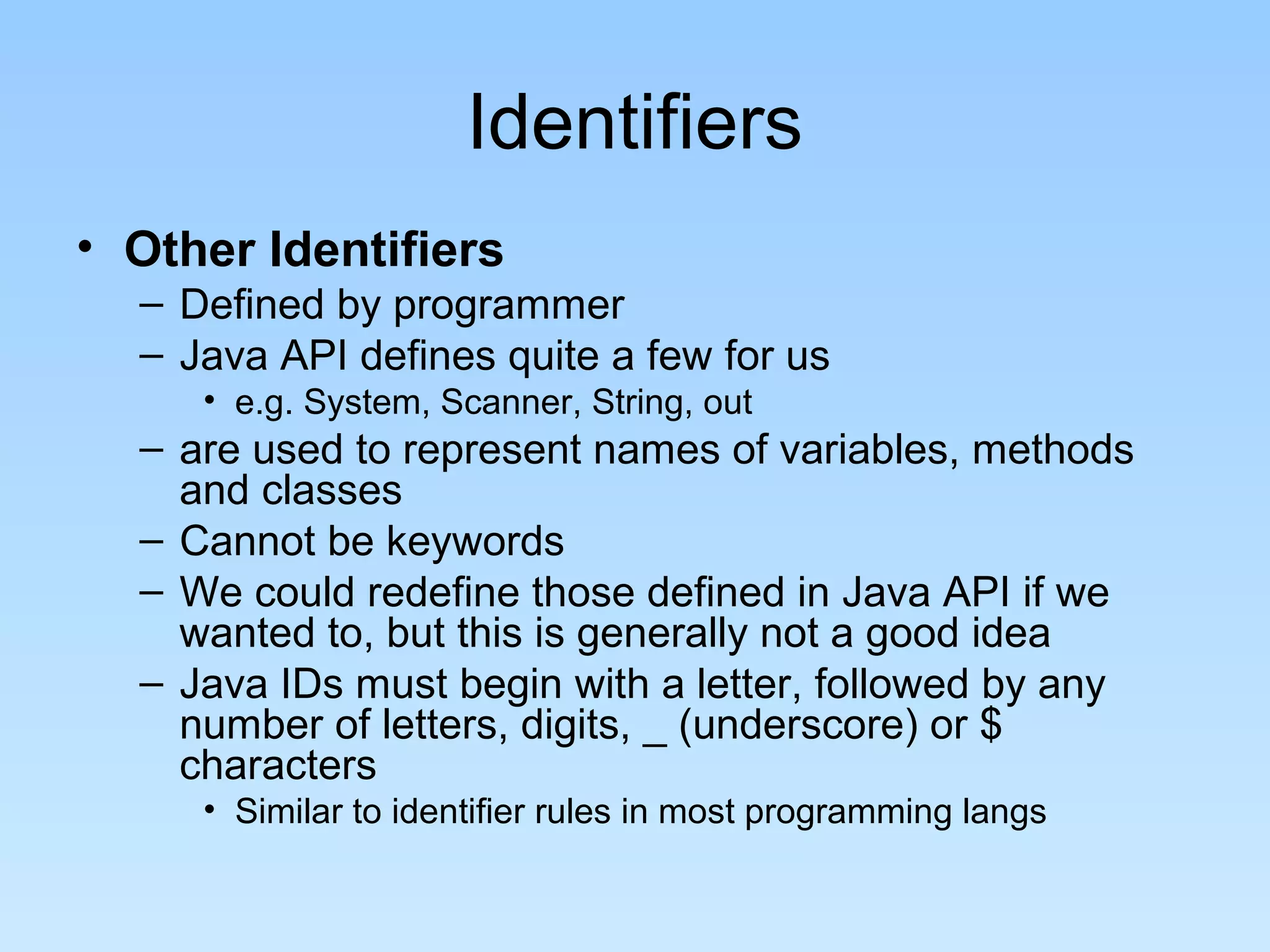 Identifiers • Other Identifiers – Defined by programmer – Java API defines quite a few for us • e.g. System, Scanner, String, out – are used to represent names of variables, methods and classes – Cannot be keywords – We could redefine those defined in Java API if we wanted to, but this is generally not a good idea – Java IDs must begin with a letter, followed by any number of letters, digits, _ (underscore) or $ characters • Similar to identifier rules in most programming langs 