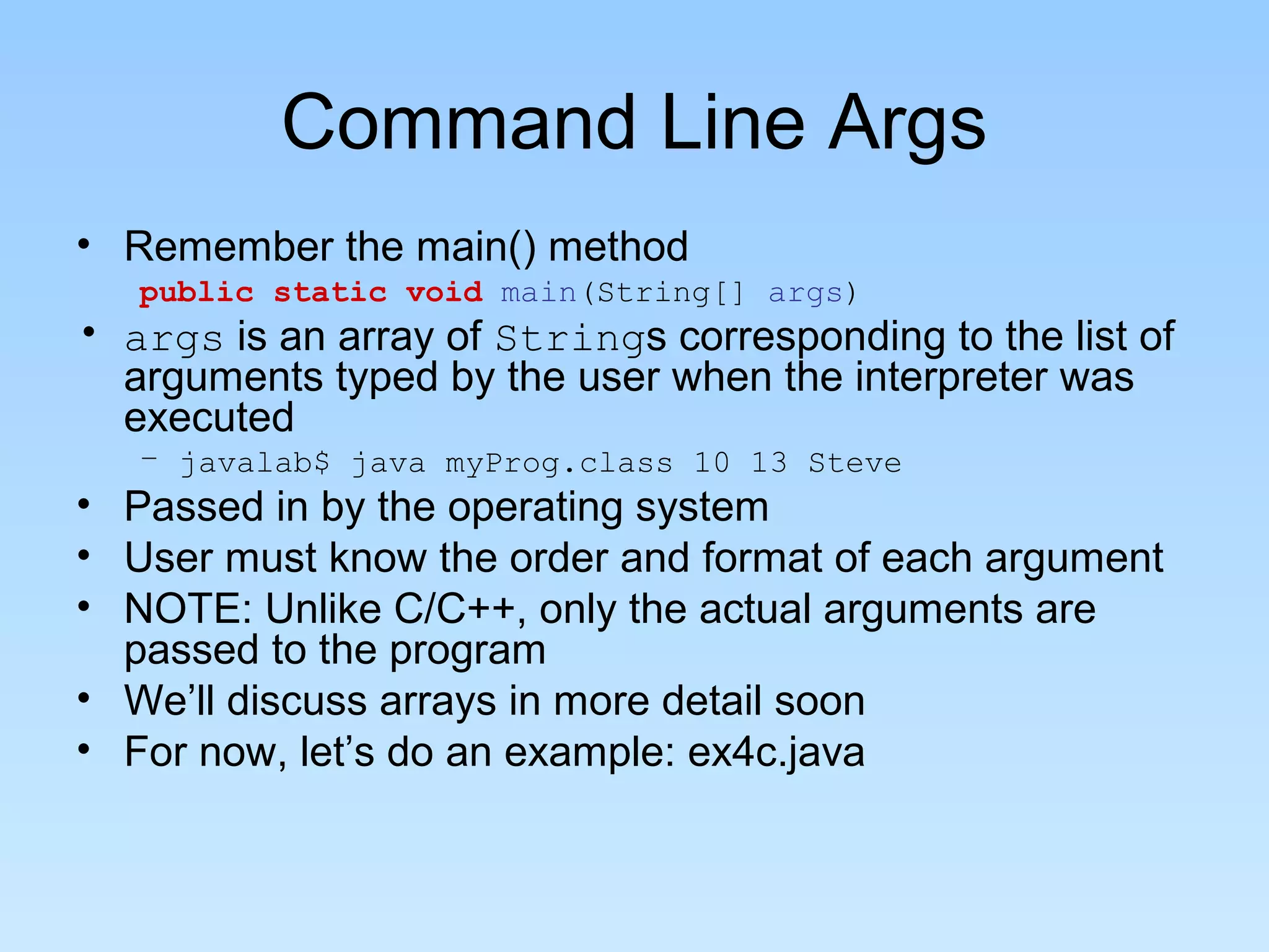 Command Line Args • Remember the main() method public static void main(String[] args) • args is an array of Strings corresponding to the list of arguments typed by the user when the interpreter was executed – javalab$ java myProg.class 10 13 Steve • Passed in by the operating system • User must know the order and format of each argument • NOTE: Unlike C/C++, only the actual arguments are passed to the program • We’ll discuss arrays in more detail soon • For now, let’s do an example: ex4c.java 