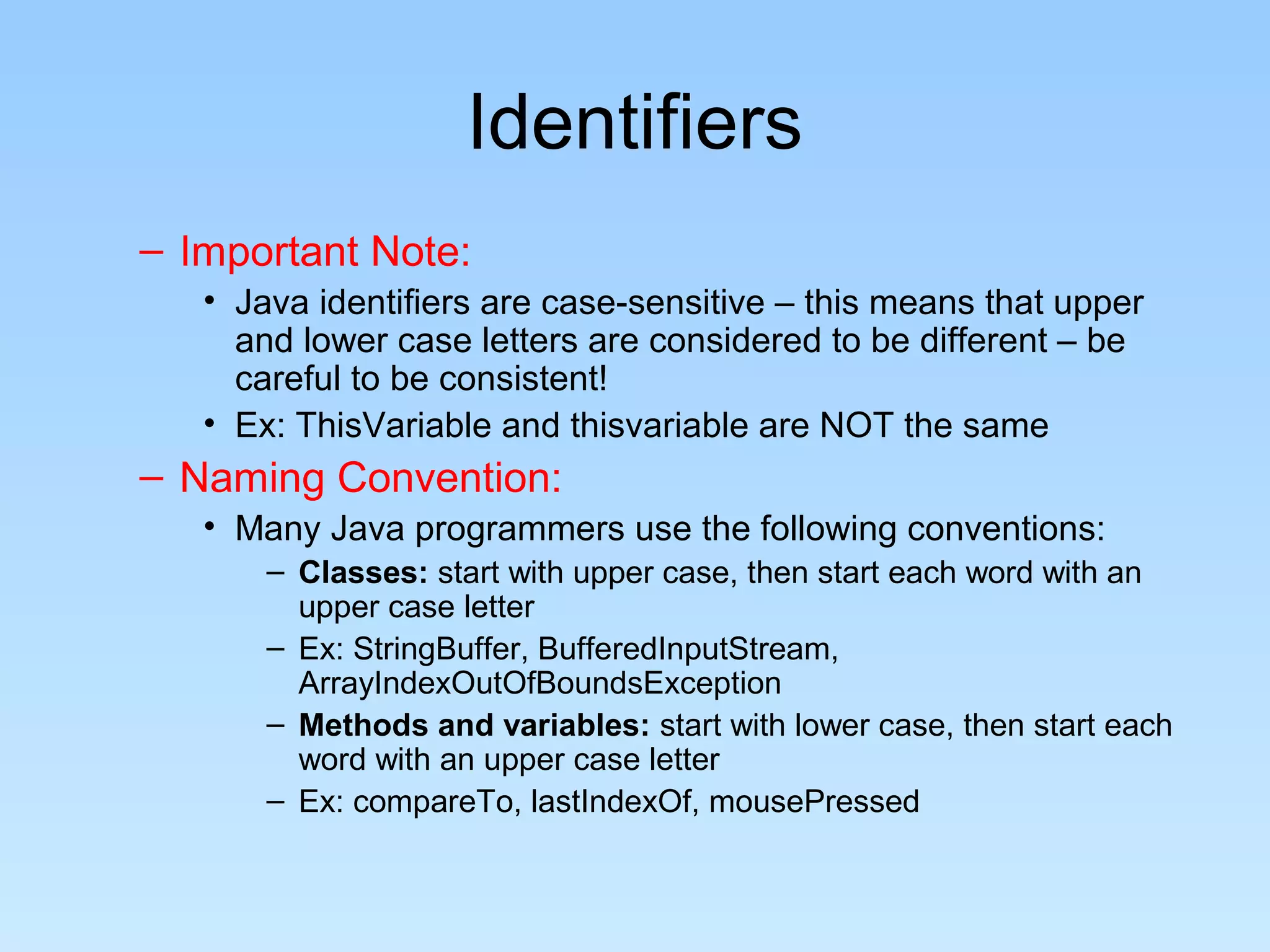 Identifiers – Important Note: • Java identifiers are case-sensitive – this means that upper and lower case letters are considered to be different – be careful to be consistent! • Ex: ThisVariable and thisvariable are NOT the same – Naming Convention: • Many Java programmers use the following conventions: – Classes: start with upper case, then start each word with an upper case letter – Ex: StringBuffer, BufferedInputStream, ArrayIndexOutOfBoundsException – Methods and variables: start with lower case, then start each word with an upper case letter – Ex: compareTo, lastIndexOf, mousePressed 