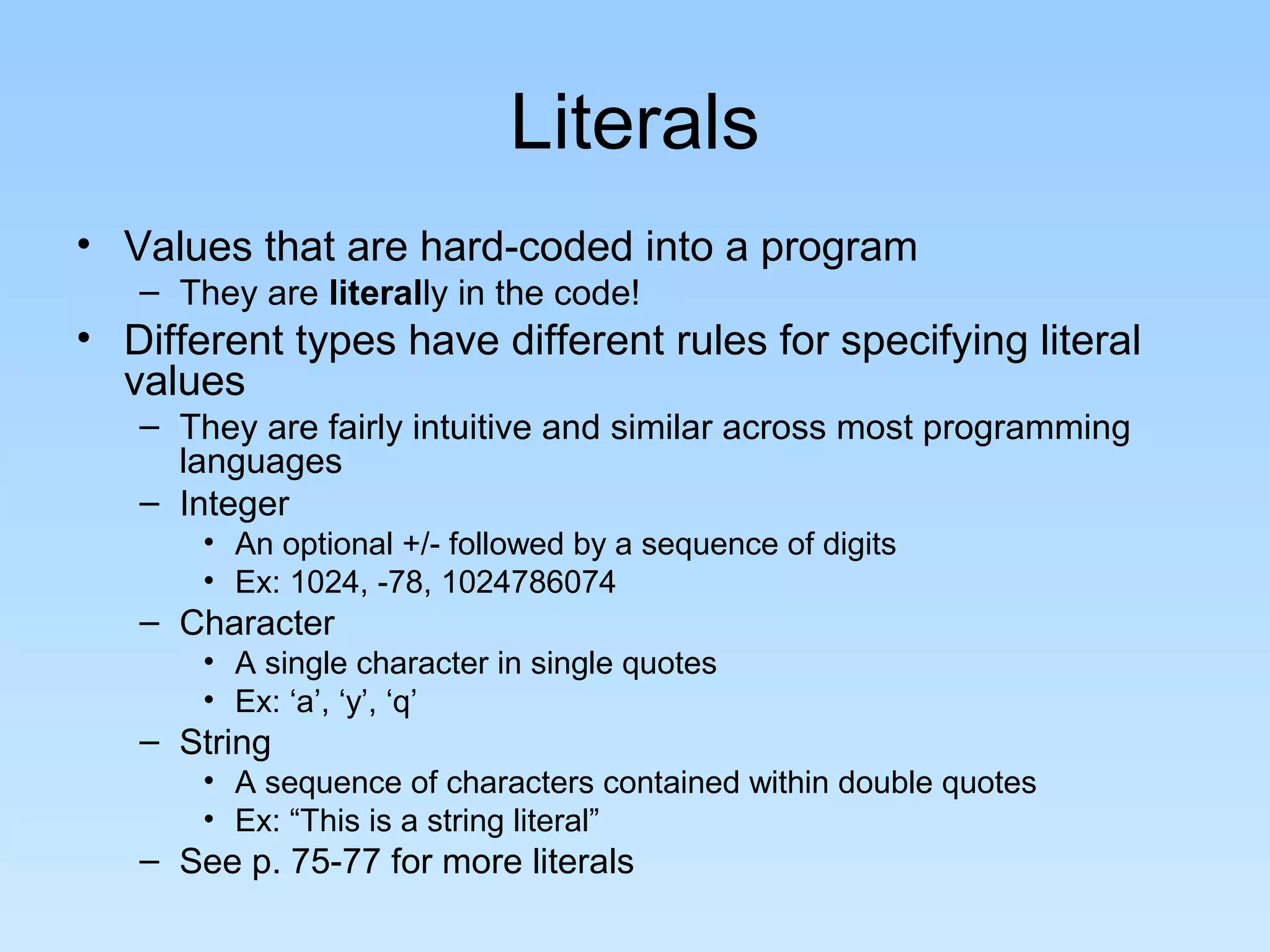 Literals • Values that are hard-coded into a program – They are literally in the code! • Different types have different rules for specifying literal values – They are fairly intuitive and similar across most programming languages – Integer • An optional +/- followed by a sequence of digits • Ex: 1024, -78, 1024786074 – Character • A single character in single quotes • Ex: ‘a’, ‘y’, ‘q’ – String • A sequence of characters contained within double quotes • Ex: “This is a string literal” – See p. 75-77 for more literals 