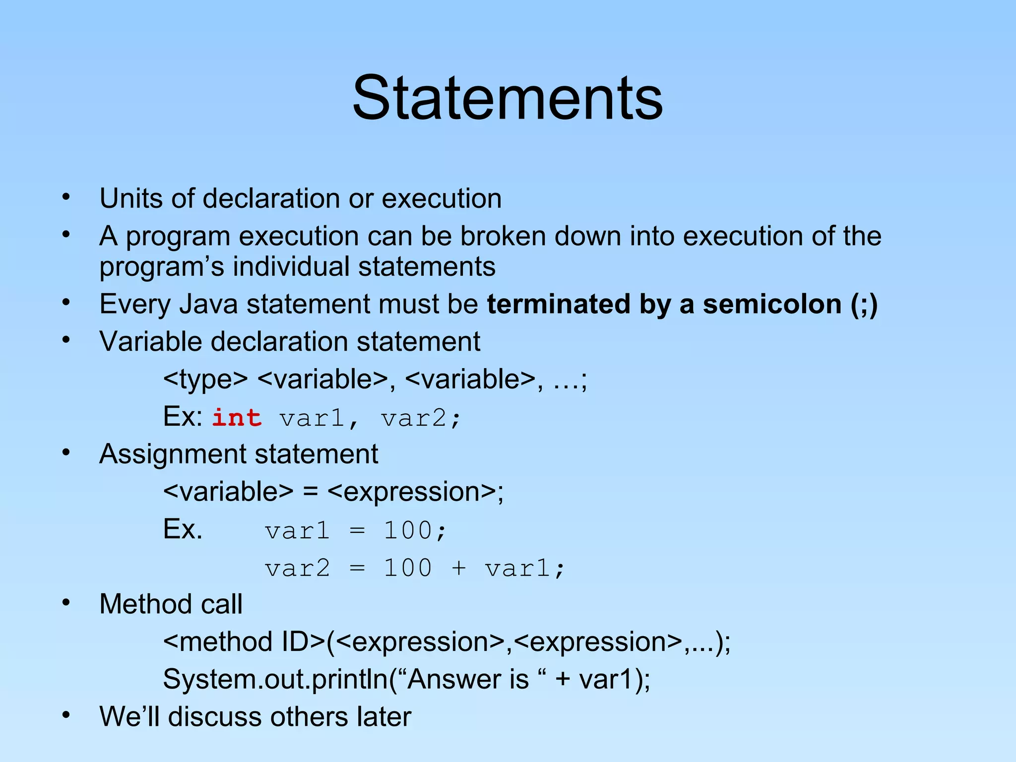 Statements • Units of declaration or execution • A program execution can be broken down into execution of the program’s individual statements • Every Java statement must be terminated by a semicolon (;) • Variable declaration statement <type> <variable>, <variable>, …; Ex: int var1, var2; • Assignment statement <variable> = <expression>; Ex. var1 = 100; var2 = 100 + var1; • Method call <method ID>(<expression>,<expression>,...); System.out.println(“Answer is “ + var1); • We’ll discuss others later 