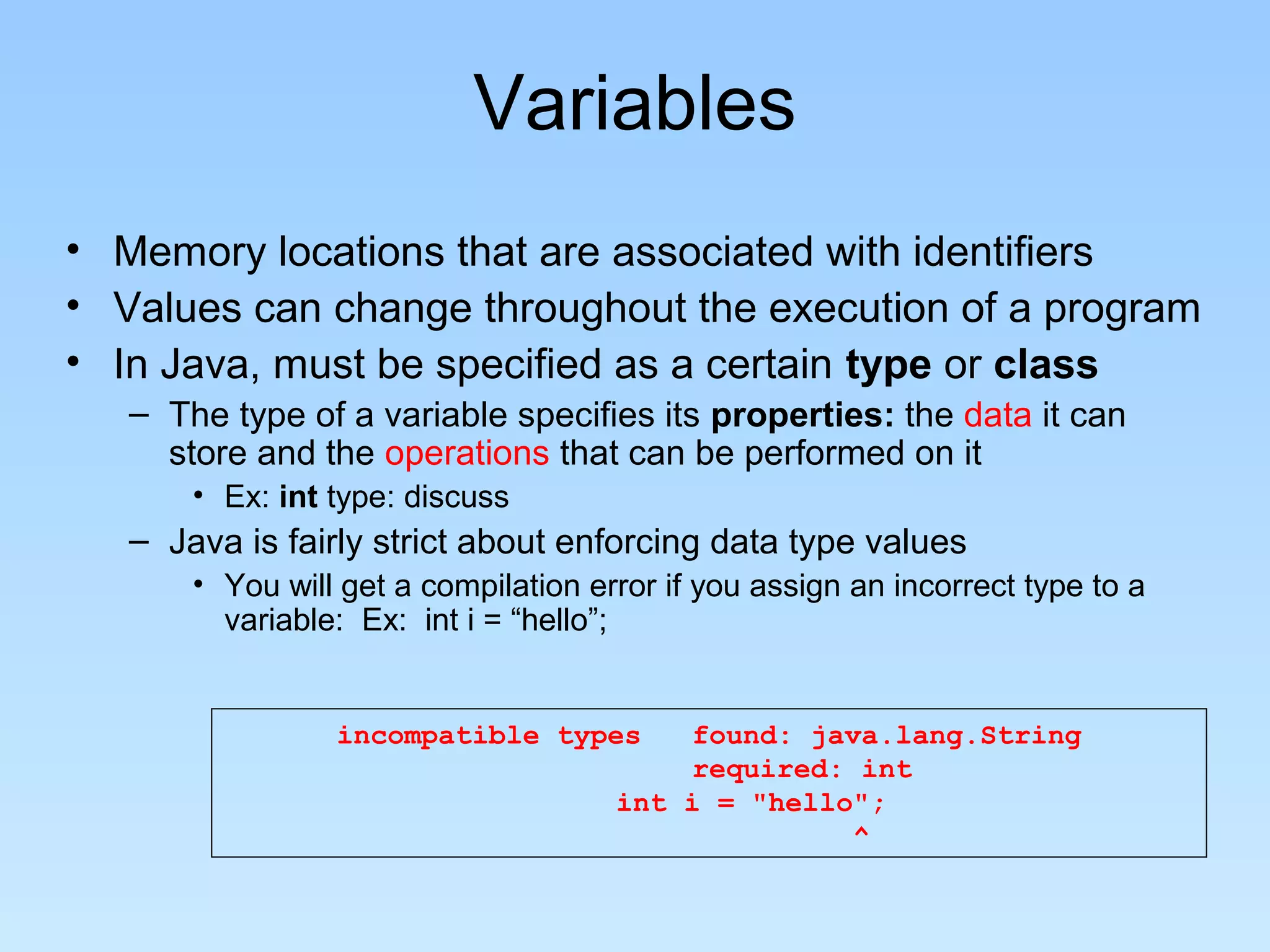 Variables • Memory locations that are associated with identifiers • Values can change throughout the execution of a program • In Java, must be specified as a certain type or class – The type of a variable specifies its properties: the data it can store and the operations that can be performed on it • Ex: int type: discuss – Java is fairly strict about enforcing data type values • You will get a compilation error if you assign an incorrect type to a variable: Ex: int i = “hello”; incompatible types found: java.lang.String required: int int i = "hello"; ^ 