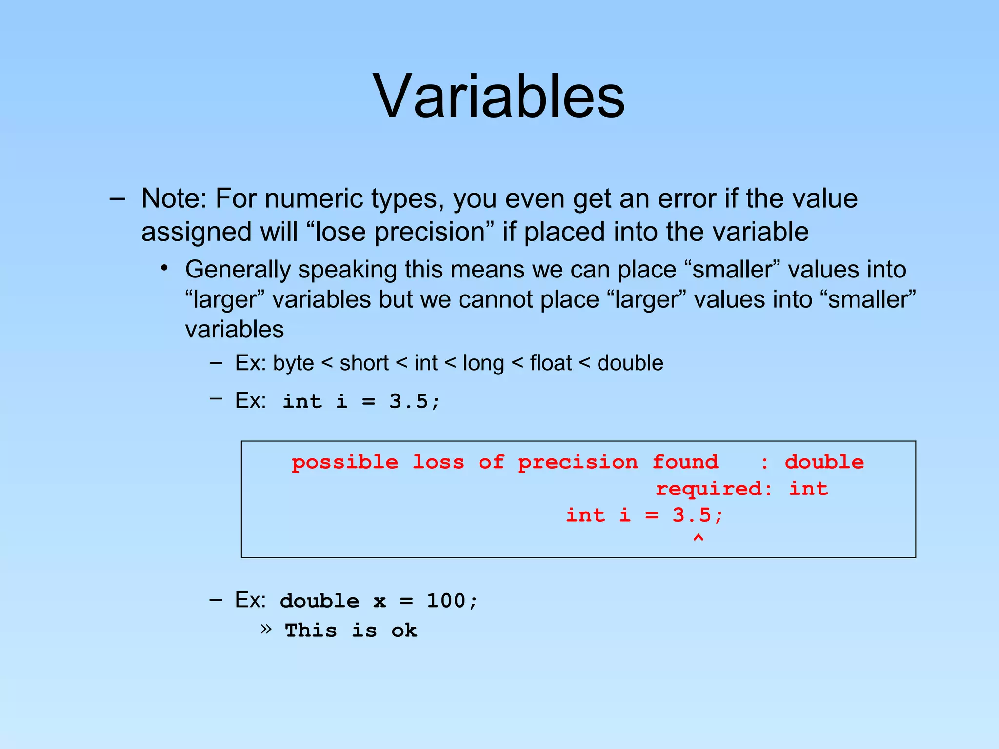 Variables – Note: For numeric types, you even get an error if the value assigned will “lose precision” if placed into the variable • Generally speaking this means we can place “smaller” values into “larger” variables but we cannot place “larger” values into “smaller” variables – Ex: byte < short < int < long < float < double – Ex: int i = 3.5; possible loss of precision found : double required: int int i = 3.5; ^ – Ex: double x = 100; » This is ok 