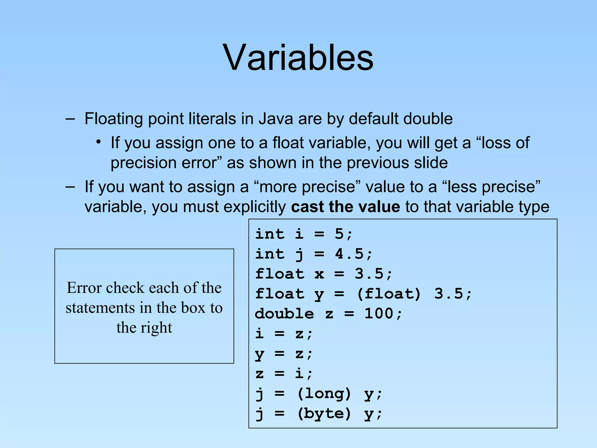Variables – Floating point literals in Java are by default double • If you assign one to a float variable, you will get a “loss of precision error” as shown in the previous slide – If you want to assign a “more precise” value to a “less precise” variable, you must explicitly cast the value to that variable type int i = 5; int j = 4.5; float x = 3.5; float y = (float) 3.5; double z = 100; i = z; y = z; z = i; j = (long) y; j = (byte) y; Error check each of the statements in the box to the right 