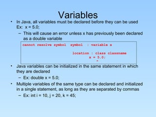 Variables
• In Java, all variables must be declared before they can be used
Ex: x = 5.0;
– This will cause an error unless x has previously been declared
as a double variable
• Java variables can be initialized in the same statement in which
they are declared
– Ex: double x = 5.0;
• Multiple variables of the same type can be declared and initialized
in a single statement, as long as they are separated by commas
– Ex: int i = 10, j = 20, k = 45;
cannot resolve symbol symbol : variable x
location : class classname
x = 5.0;
^
 