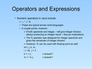 Operators and Expressions
• Numeric operators in Java include
+, –, *, /, %
– These are typical across most languages
– A couple points, however:
» If both operands are integer, / will give integer division,
always producing an integer result – discuss implications
» The % operator was designed for integer operands and
gives the remainder of integer division
» However, % can be used with floating point as well
int i, j, k, m;
i = 16; j = 7;
k = i / j; // answer?
m = i % j; // answer?
 