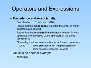 Operators and Expressions
– Precedence and Associativity
• See chart on p. 81 and on p. 678
• Recall that the precedence indicates the order in which
operators are applied
• Recall that the associativity indicates the order in which
operands are accessed given operators of the same
precedence
• General guidelines to remember for arithmetic operators:
*, /, % same precedence, left to right associativity
+, – same (lower) precedence, also L to R
– Ok, let’s do another example
• ex2a.java
 