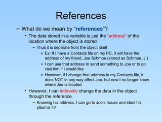 References
– What do we mean by “references”?
• The data stored in a variable is just the “address” of the
location where the object is stored
– Thus it is separate from the object itself
» Ex: If I have a Contacts file on my PC, it will have the
address of my friend, Joe Schmoe (stored as Schmoe, J.)
» I can use that address to send something to Joe or to go
visit him if I would like
» However, if I change that address in my Contacts file, it
does NOT in any way affect Joe, but now I no longer know
where Joe is located
• However, I can indirectly change the data in the object
through the reference
– Knowing his address, I can go to Joe’s house and steal his
plasma TV
 