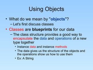 Using Objects
• What do we mean by "objects"?
– Let's first discuss classes
• Classes are blueprints for our data
– The class structure provides a good way to
encapsulate the data and operations of a new
type together
• Instance data and instance methods
• The data gives us the structure of the objects and
the operations show us how to use them
• Ex: A String
 