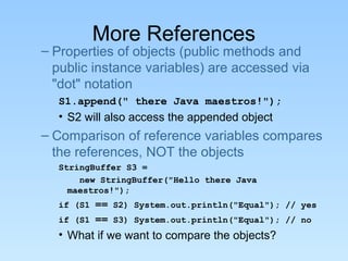 More References
– Properties of objects (public methods and
public instance variables) are accessed via
"dot" notation
S1.append(" there Java maestros!");
• S2 will also access the appended object
– Comparison of reference variables compares
the references, NOT the objects
StringBuffer S3 =
new StringBuffer("Hello there Java
maestros!");
if (S1 == S2) System.out.println("Equal"); // yes
if (S1 == S3) System.out.println("Equal"); // no
• What if we want to compare the objects?
 