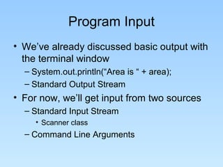 Program Input
• We’ve already discussed basic output with
the terminal window
– System.out.println(“Area is “ + area);
– Standard Output Stream
• For now, we’ll get input from two sources
– Standard Input Stream
• Scanner class
– Command Line Arguments
 