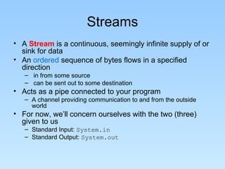 Streams
• A Stream is a continuous, seemingly infinite supply of or
sink for data
• An ordered sequence of bytes flows in a specified
direction
– in from some source
– can be sent out to some destination
• Acts as a pipe connected to your program
– A channel providing communication to and from the outside
world
• For now, we’ll concern ourselves with the two (three)
given to us
– Standard Input: System.in
– Standard Output: System.out
 