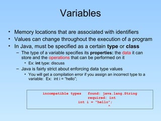 Variables
• Memory locations that are associated with identifiers
• Values can change throughout the execution of a program
• In Java, must be specified as a certain type or class
– The type of a variable specifies its properties: the data it can
store and the operations that can be performed on it
• Ex: int type: discuss
– Java is fairly strict about enforcing data type values
• You will get a compilation error if you assign an incorrect type to a
variable: Ex: int i = “hello”;
incompatible types found: java.lang.String
required: int
int i = "hello";
^
 
