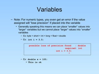 Variables
– Note: For numeric types, you even get an error if the value
assigned will “lose precision” if placed into the variable
• Generally speaking this means we can place “smaller” values into
“larger” variables but we cannot place “larger” values into “smaller”
variables
– Ex: byte < short < int < long < float < double
– Ex: int i = 3.5;
possible loss of precision found : double
required: int
int i = 3.5;
^
– Ex: double x = 100;
» This is ok
 