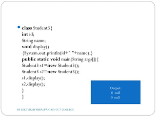 class Student3{  
int id;  
String name;    
void display()
{System.out.println(id+" "+name);}    
public static void main(String args[]){  
Student3 s1=new Student3();  
Student3 s2=new Student3();  
s1.display();  
s2.display();  
}  
}  
Output:
0 null
0 null
BY LECTURER SURAJ PANDEY CCT COLLEGE
 