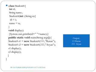 class Student4{  
int id;  
    String name;      
 Student4(int i,String n){  
  id = i;  
 name = n;  
    }  
    void display()
{System.out.println(id+" "+name);}     
    public static void main(String args[]){  
    Student4 s1 = new Student4(111,"Karan");  
    Student4 s2 = new Student4(222,"Aryan");  
    s1.display();  
    s2.display();  
   }  
}  
Output:
111Karan
222 Aryan
BY LECTURER SURAJ PANDEY CCT COLLEGE
 