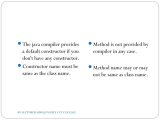 The java compiler provides
a default constructor if you
don't have any constructor.
Constructor name must be
same as the class name.
Method is not provided by
compiler in any case.
Method name may or may
not be same as class name.
BY LECTURER SURAJ PANDEY CCT COLLEGE
 