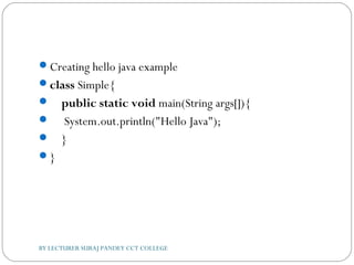 Creating hello java example
class Simple{  
    public static void main(String args[]){  
     System.out.println("Hello Java");  
    }  
}  
BY LECTURER SURAJ PANDEY CCT COLLEGE
 