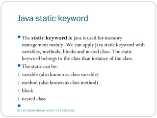 Java static keyword
The static keyword in java is used for memory
management mainly. We can apply java static keyword with
variables, methods, blocks and nested class. The static
keyword belongs to the class than instance of the class.
The static can be:
1. variable (also known as class variable)
2. method (also known as class method)
3. block
4. nested class

BY LECTURER SURAJ PANDEY CCT COLLEGE
 