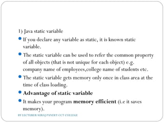 1) Java static variable
If you declare any variable as static, it is known static
variable.
The static variable can be used to refer the common property
of all objects (that is not unique for each object) e.g.
company name of employees,college name of students etc.
The static variable gets memory only once in class area at the
time of class loading.
Advantage of static variable
It makes your program memory efficient (i.e it saves
memory).
BY LECTURER SURAJ PANDEY CCT COLLEGE
 