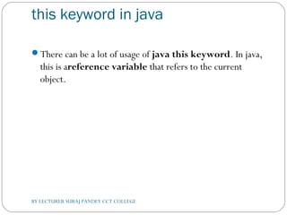 this keyword in java
There can be a lot of usage of java this keyword. In java,
this is areference variable that refers to the current
object.
BY LECTURER SURAJ PANDEY CCT COLLEGE
 