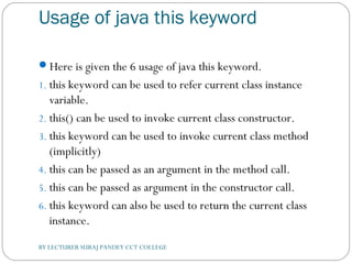 Usage of java this keyword
Here is given the 6 usage of java this keyword.
1. this keyword can be used to refer current class instance
variable.
2. this() can be used to invoke current class constructor.
3. this keyword can be used to invoke current class method
(implicitly)
4. this can be passed as an argument in the method call.
5. this can be passed as argument in the constructor call.
6. this keyword can also be used to return the current class
instance.
BY LECTURER SURAJ PANDEY CCT COLLEGE
 