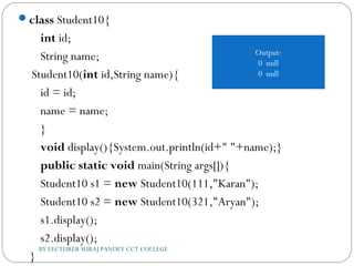 class Student10{  
    int id;  
    String name;        
 Student10(int id,String name){  
    id = id;  
    name = name;  
    }  
    void display(){System.out.println(id+" "+name);}    
    public static void main(String args[]){  
    Student10 s1 = new Student10(111,"Karan");  
    Student10 s2 = new Student10(321,"Aryan");  
    s1.display();  
    s2.display();  
    }  
BY LECTURER SURAJ PANDEY CCT COLLEGE
Output:
0 null
0 null
 