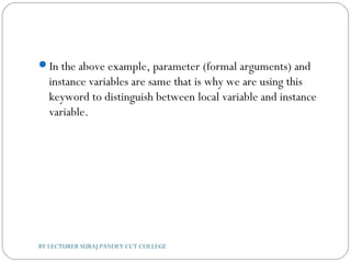 In the above example, parameter (formal arguments) and
instance variables are same that is why we are using this
keyword to distinguish between local variable and instance
variable.
BY LECTURER SURAJ PANDEY CCT COLLEGE
 