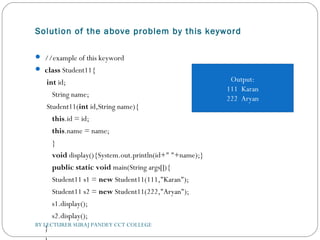 Solution of the above problem by this keyword
 //example of this keyword  
 class Student11{  
 int id;  
    String name;        
 Student11(int id,String name){  
    this.id = id;  
    this.name = name;  
    }  
    void display(){System.out.println(id+" "+name);}  
    public static void main(String args[]){  
    Student11 s1 = new Student11(111,"Karan");  
    Student11 s2 = new Student11(222,"Aryan");  
    s1.display();  
    s2.display();  
}  BY LECTURER SURAJ PANDEY CCT COLLEGE
Output:
111 Karan
222 Aryan
 