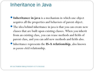 Inheritance in Java
Inheritance in java is a mechanism in which one object
acquires all the properties and behaviors of parent object.
The idea behind inheritance in java is that you can create new
classes that are built upon existing classes. When you inherit
from an existing class, you can reuse methods and fields of
parent class, and you can add new methods and fields also.
Inheritance represents the IS-A relationship, also known
as parent-child relationship.
BY LECTURER SURAJ PANDEY CCT COLLEGE
 