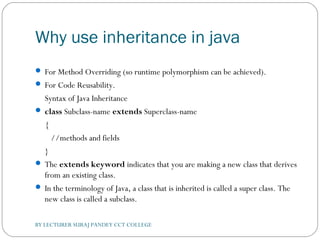 Why use inheritance in java
 For Method Overriding (so runtime polymorphism can be achieved).
 For Code Reusability.
Syntax of Java Inheritance
 class Subclass-name extends Superclass-name  
{  
   //methods and fields  
}  
 The extends keyword indicates that you are making a new class that derives
from an existing class.
 In the terminology of Java, a class that is inherited is called a super class. The
new class is called a subclass.
BY LECTURER SURAJ PANDEY CCT COLLEGE
 
