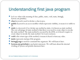 Understanding first java program
 Let's see what is the meaning of class, public, static, void, main, String[],
System.out.println().
 class keyword is used to declare a class in java.
 public keyword is an access modifier which represents visibility, it means it is visible to
all.
 static is a keyword, if we declare any method as static, it is known as static method.
The core advantage of static method is that there is no need to create object to invoke
the static method. The main method is executed by the JVM, so it doesn't require to
create object to invoke the main method. So it saves memory.
 void is the return type of the method, it means it doesn't return any value.
 main represents startup of the program.
 String[] args is used for command line argument. We will learn it later.
 System.out.println() is used print statement. We will learn about the internal
working of System.out.println statement later.
BY LECTURER SURAJ PANDEY CCT COLLEGE
 
