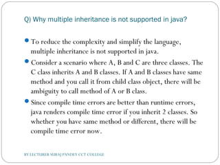 Q) Why multiple inheritance is not supported in java?
To reduce the complexity and simplify the language,
multiple inheritance is not supported in java.
Consider a scenario where A, B and C are three classes. The
C class inherits A and B classes. If A and B classes have same
method and you call it from child class object, there will be
ambiguity to call method of A or B class.
Since compile time errors are better than runtime errors,
java renders compile time error if you inherit 2 classes. So
whether you have same method or different, there will be
compile time error now.
BY LECTURER SURAJ PANDEY CCT COLLEGE
 