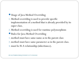 Usage of Java Method Overriding
1. Method overriding is used to provide specific
implementation of a method that is already provided by its
super class.
2. Method overriding is used for runtime polymorphism
Rules for Java Method Overriding
1. method must have same name as in the parent class
2. method must have same parameter as in the parent class.
3. must be IS-A relationship (inheritance).
BY LECTURER SURAJ PANDEY CCT COLLEGE
 