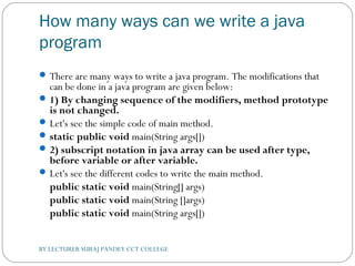 How many ways can we write a java
program
There are many ways to write a java program. The modifications that
can be done in a java program are given below:
1) By changing sequence of the modifiers, method prototype
is not changed.
Let's see the simple code of main method.
static public void main(String args[])  
2) subscript notation in java array can be used after type,
before variable or after variable.
Let's see the different codes to write the main method.
public static void main(String[] args)  
public static void main(String []args)  
public static void main(String args[])  
BY LECTURER SURAJ PANDEY CCT COLLEGE
 