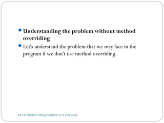 Understanding the problem without method
overriding
Let's understand the problem that we may face in the
program if we don't use method overriding.
BY LECTURER SURAJ PANDEY CCT COLLEGE
 