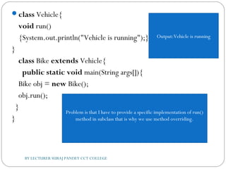 class Vehicle{  
void run()
{System.out.println("Vehicle is running");}  
}  
class Bike extends Vehicle{      
  public static void main(String args[]){     
Bike obj = new Bike();     
obj.run();  
  }  
}  
BY LECTURER SURAJ PANDEY CCT COLLEGE
Output:Vehicle is running
Problem is that I have to provide a specific implementation of run()
method in subclass that is why we use method overriding.
 