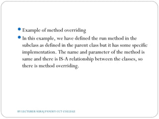 Example of method overriding
In this example, we have defined the run method in the
subclass as defined in the parent class but it has some specific
implementation. The name and parameter of the method is
same and there is IS-A relationship between the classes, so
there is method overriding.
BY LECTURER SURAJ PANDEY CCT COLLEGE
 