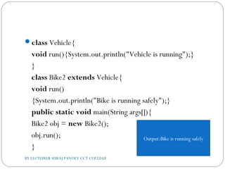 class Vehicle{  
void run(){System.out.println("Vehicle is running");}  
}  
class Bike2 extends Vehicle{  
void run()
{System.out.println("Bike is running safely");}    
public static void main(String args[]){  
Bike2 obj = new Bike2();  
obj.run();  
}  
BY LECTURER SURAJ PANDEY CCT COLLEGE
Output:Bike is running safely
 