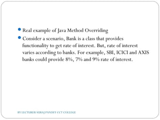 Real example of Java Method Overriding
Consider a scenario, Bank is a class that provides
functionality to get rate of interest. But, rate of interest
varies according to banks. For example, SBI, ICICI and AXIS
banks could provide 8%, 7% and 9% rate of interest.
BY LECTURER SURAJ PANDEY CCT COLLEGE
 