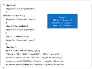  class Bank{  
int getRateOfInterest(){return 0;}  
}    
class SBI extends Bank{  
int getRateOfInterest(){return 8;}  
}    
class ICICI extends Bank{  
int getRateOfInterest(){return 7;}  
}  
class AXIS extends Bank{  
int getRateOfInterest(){return 9;}  
}    
class Test2{  
public static void main(String args[]){  
SBI s=new SBI();   ICICI i=new ICICI();   AXIS a=new AXIS();  
System.out.println("SBI Rate of Interest: "+s.getRateOfInterest());  
System.out.println("ICICI Rate of Interest: "+i.getRateOfInterest());  
System.out.println("AXIS Rate of Interest: "+a.getRateOfInterest());  
}  
BY LECTURER SURAJ PANDEY CCT COLLEGE
Output:
SBI Rate of Interest: 8
ICICI Rate of Interest: 7
AXIS Rate of Interest: 9
 
