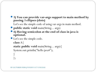 3) You can provide var-args support to main method by
passing 3 ellipses (dots)
Let's see the simple code of using var-args in main method.
public static void main(String... args)  
4) Having semicolon at the end of class in java is
optional.
Let's see the simple code.
class A{  
static public void main(String... args){  
System.out.println("hello java4");  
}  
};  
BY LECTURER SURAJ PANDEY CCT COLLEGE
 