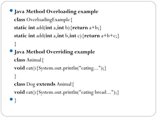Java Method Overloading example
class OverloadingExample{  
static int add(int a,int b){return a+b;}  
static int add(int a,int b,int c){return a+b+c;}  
}  
Java Method Overriding example
class Animal{  
void eat(){System.out.println("eating...");}  
}  
class Dog extends Animal{  
void eat(){System.out.println("eating bread...");}  
}  
 