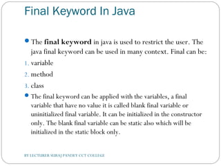 Final Keyword In Java
The final keyword in java is used to restrict the user. The
java final keyword can be used in many context. Final can be:
1. variable
2. method
3. class
The final keyword can be applied with the variables, a final
variable that have no value it is called blank final variable or
uninitialized final variable. It can be initialized in the constructor
only. The blank final variable can be static also which will be
initialized in the static block only.
BY LECTURER SURAJ PANDEY CCT COLLEGE
 