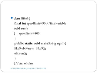 class Bike9{  
 final int speedlimit=90;//final variable    
void run()
{     speedlimit=400;  
 }  
 public static void main(String args[]){    
Bike9 obj=new  Bike9();  
 obj.run();  
 }  
}//end of class  
BY LECTURER SURAJ PANDEY CCT COLLEGE
 