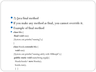 2) Java final method
If you make any method as final, you cannot override it.
Example of final method
 class Bike{  
 final void run()
{System.out.println("running");}  
}       
class Honda extends Bike{  
   void run()
{System.out.println("running safely with 100kmph");}  
 public static void main(String args[]){  
   Honda honda= new Honda();  
   honda.run();  
   }  }  
 