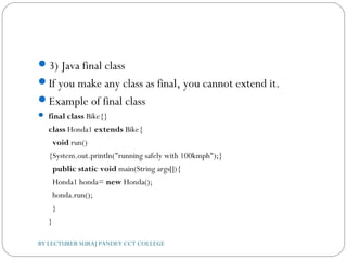 3) Java final class
If you make any class as final, you cannot extend it.
Example of final class
 final class Bike{}  
class Honda1 extends Bike{  
  void run()
{System.out.println("running safely with 100kmph");}      
  public static void main(String args[]){  
  Honda1 honda= new Honda();  
  honda.run();  
  }  
}  
BY LECTURER SURAJ PANDEY CCT COLLEGE
 