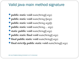 Valid java main method signature
public static void main(String[] args)  
public static void main(String []args)  
public static void main(String args[])  
public static void main(String... args)  
static public void main(String[] args)  
public static final void main(String[] args)  
final public static void main(String[] args)  
final strictfp public static void main(String[] args)  
BY LECTURER SURAJ PANDEY CCT COLLEGE
 