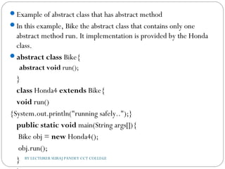 Example of abstract class that has abstract method
In this example, Bike the abstract class that contains only one
abstract method run. It implementation is provided by the Honda
class.
abstract class Bike{  
 abstract void run();  
}    
class Honda4 extends Bike{  
void run()
{System.out.println("running safely..");}     
public static void main(String args[]){  
 Bike obj = new Honda4();  
 obj.run();  
}  BY LECTURER SURAJ PANDEY CCT COLLEGE
 